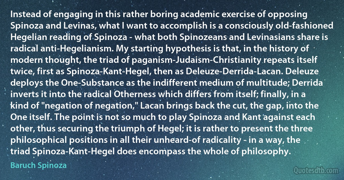 Instead of engaging in this rather boring academic exercise of opposing Spinoza and Levinas, what I want to accomplish is a consciously old-fashioned Hegelian reading of Spinoza - what both Spinozeans and Levinasians share is radical anti-Hegelianism. My starting hypothesis is that, in the history of modern thought, the triad of paganism-Judaism-Christianity repeats itself twice, first as Spinoza-Kant-Hegel, then as Deleuze-Derrida-Lacan. Deleuze deploys the One-Substance as the indifferent medium of multitude; Derrida inverts it into the radical Otherness which differs from itself; finally, in a kind of "negation of negation," Lacan brings back the cut, the gap, into the One itself. The point is not so much to play Spinoza and Kant against each other, thus securing the triumph of Hegel; it is rather to present the three philosophical positions in all their unheard-of radicality - in a way, the triad Spinoza-Kant-Hegel does encompass the whole of philosophy. (Baruch Spinoza)