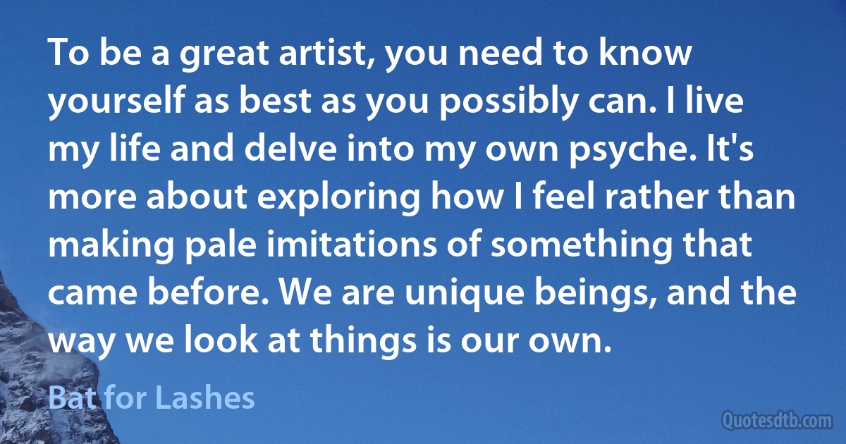 To be a great artist, you need to know yourself as best as you possibly can. I live my life and delve into my own psyche. It's more about exploring how I feel rather than making pale imitations of something that came before. We are unique beings, and the way we look at things is our own. (Bat for Lashes)