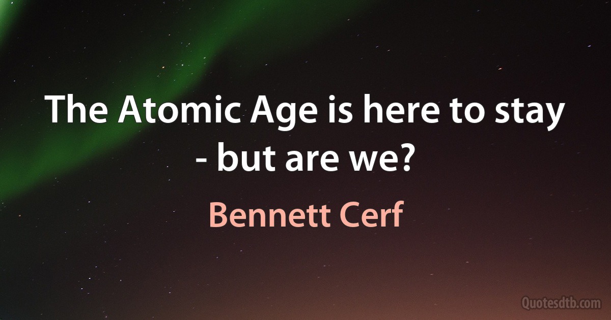 The Atomic Age is here to stay - but are we? (Bennett Cerf)