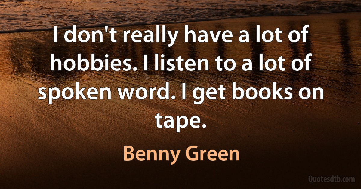 I don't really have a lot of hobbies. I listen to a lot of spoken word. I get books on tape. (Benny Green)