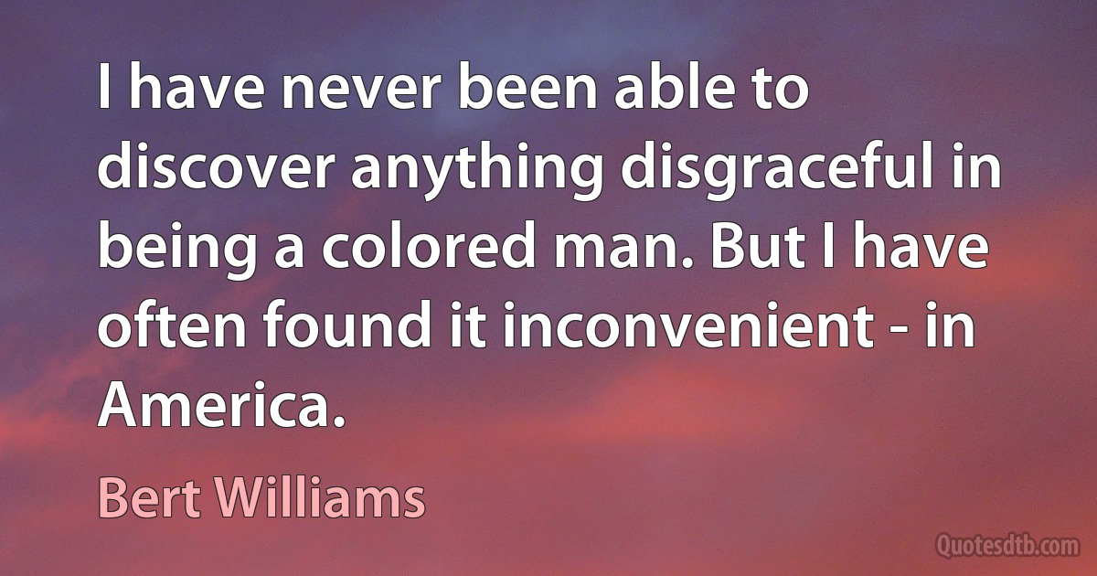 I have never been able to discover anything disgraceful in being a colored man. But I have often found it inconvenient - in America. (Bert Williams)