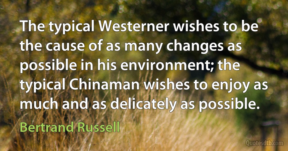 The typical Westerner wishes to be the cause of as many changes as possible in his environment; the typical Chinaman wishes to enjoy as much and as delicately as possible. (Bertrand Russell)