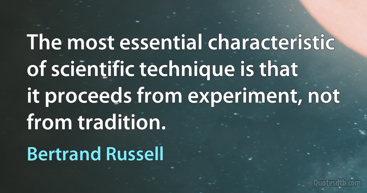 The most essential characteristic of scientific technique is that it proceeds from experiment, not from tradition. (Bertrand Russell)