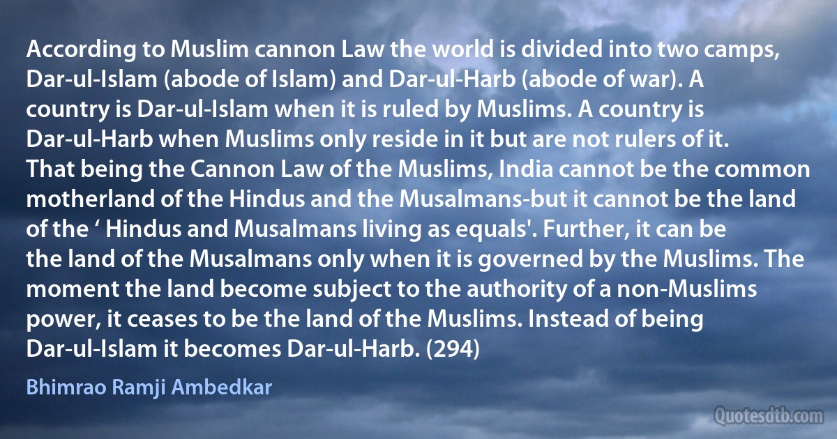 According to Muslim cannon Law the world is divided into two camps, Dar-ul-Islam (abode of Islam) and Dar-ul-Harb (abode of war). A country is Dar-ul-Islam when it is ruled by Muslims. A country is Dar-ul-Harb when Muslims only reside in it but are not rulers of it. That being the Cannon Law of the Muslims, India cannot be the common motherland of the Hindus and the Musalmans-but it cannot be the land of the ‘ Hindus and Musalmans living as equals'. Further, it can be the land of the Musalmans only when it is governed by the Muslims. The moment the land become subject to the authority of a non-Muslims power, it ceases to be the land of the Muslims. Instead of being Dar-ul-Islam it becomes Dar-ul-Harb. (294) (Bhimrao Ramji Ambedkar)