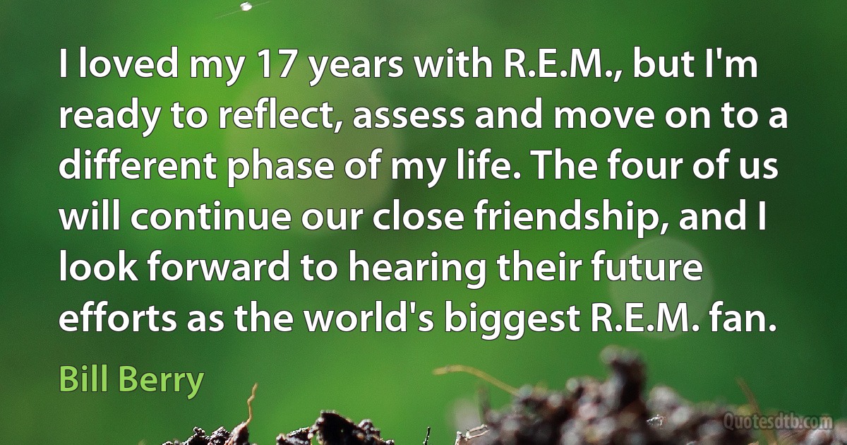 I loved my 17 years with R.E.M., but I'm ready to reflect, assess and move on to a different phase of my life. The four of us will continue our close friendship, and I look forward to hearing their future efforts as the world's biggest R.E.M. fan. (Bill Berry)