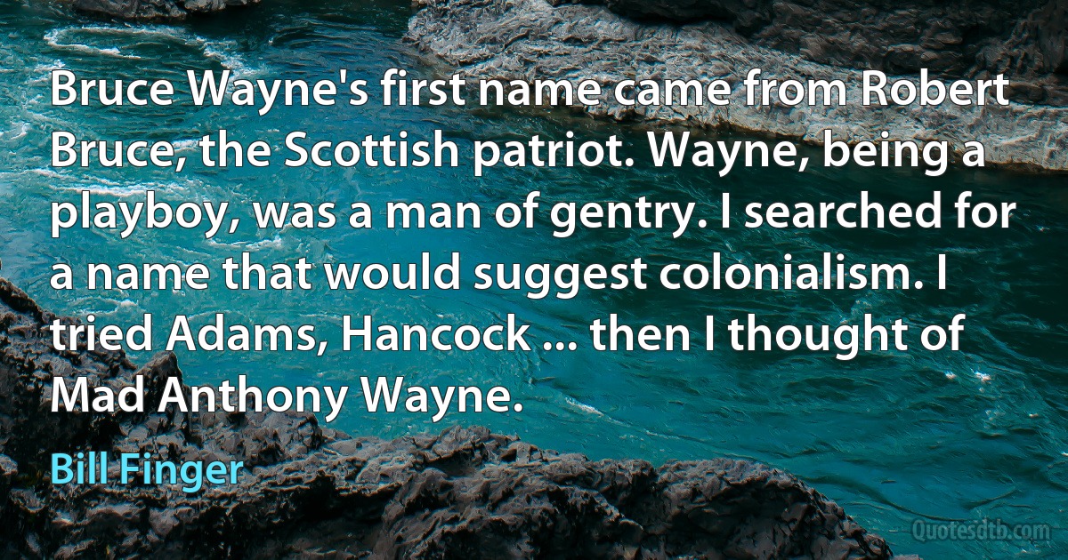 Bruce Wayne's first name came from Robert Bruce, the Scottish patriot. Wayne, being a playboy, was a man of gentry. I searched for a name that would suggest colonialism. I tried Adams, Hancock ... then I thought of Mad Anthony Wayne. (Bill Finger)