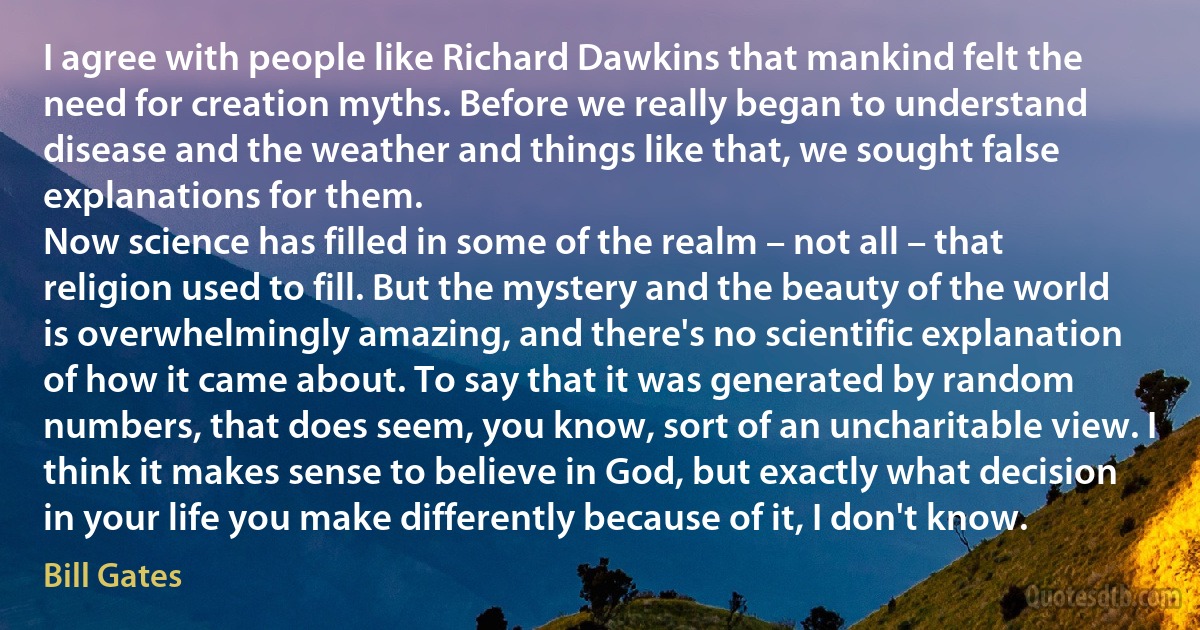 I agree with people like Richard Dawkins that mankind felt the need for creation myths. Before we really began to understand disease and the weather and things like that, we sought false explanations for them.
Now science has filled in some of the realm – not all – that religion used to fill. But the mystery and the beauty of the world is overwhelmingly amazing, and there's no scientific explanation of how it came about. To say that it was generated by random numbers, that does seem, you know, sort of an uncharitable view. I think it makes sense to believe in God, but exactly what decision in your life you make differently because of it, I don't know. (Bill Gates)