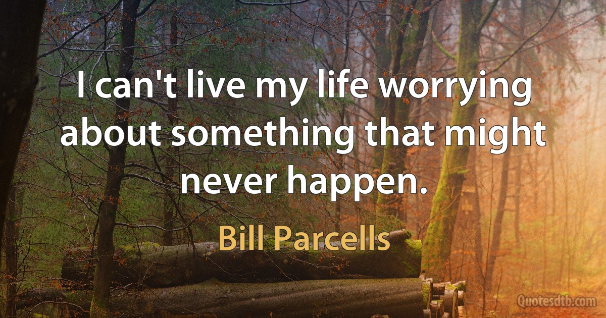 I can't live my life worrying about something that might never happen. (Bill Parcells)