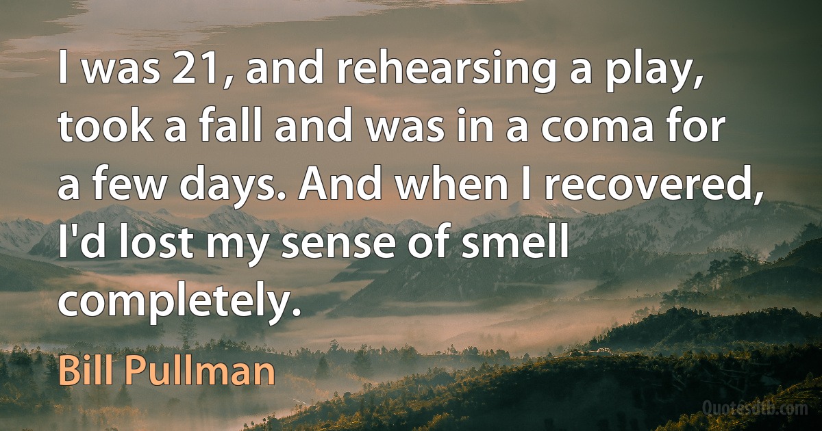 I was 21, and rehearsing a play, took a fall and was in a coma for a few days. And when I recovered, I'd lost my sense of smell completely. (Bill Pullman)