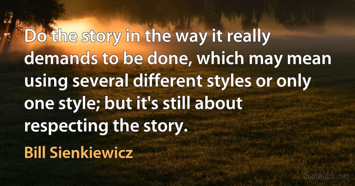 Do the story in the way it really demands to be done, which may mean using several different styles or only one style; but it's still about respecting the story. (Bill Sienkiewicz)