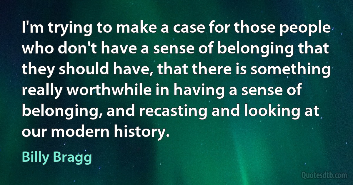 I'm trying to make a case for those people who don't have a sense of belonging that they should have, that there is something really worthwhile in having a sense of belonging, and recasting and looking at our modern history. (Billy Bragg)