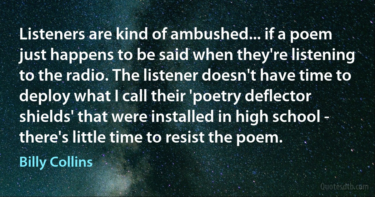 Listeners are kind of ambushed... if a poem just happens to be said when they're listening to the radio. The listener doesn't have time to deploy what I call their 'poetry deflector shields' that were installed in high school - there's little time to resist the poem. (Billy Collins)