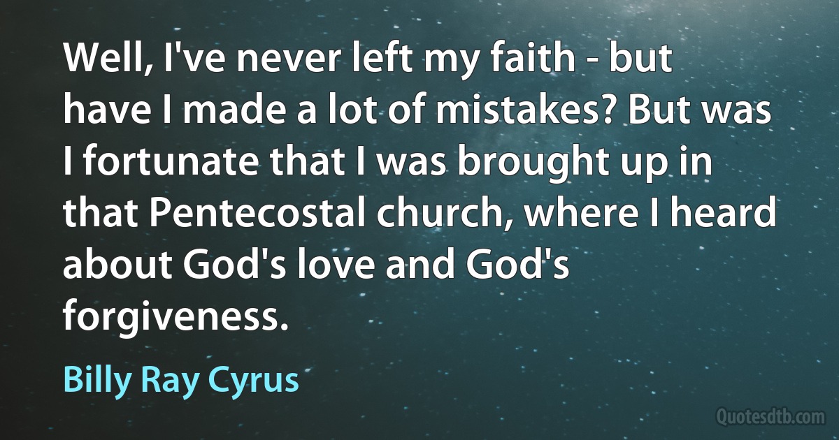 Well, I've never left my faith - but have I made a lot of mistakes? But was I fortunate that I was brought up in that Pentecostal church, where I heard about God's love and God's forgiveness. (Billy Ray Cyrus)