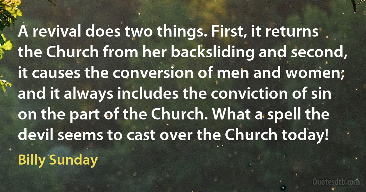 A revival does two things. First, it returns the Church from her backsliding and second, it causes the conversion of men and women; and it always includes the conviction of sin on the part of the Church. What a spell the devil seems to cast over the Church today! (Billy Sunday)