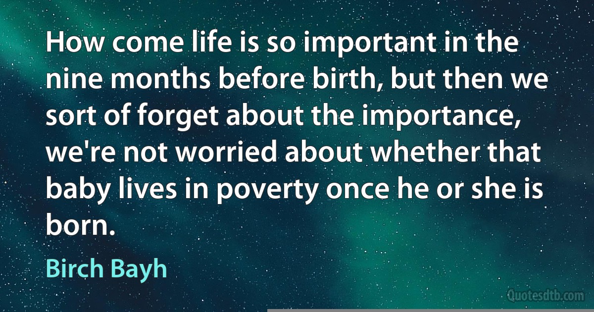 How come life is so important in the nine months before birth, but then we sort of forget about the importance, we're not worried about whether that baby lives in poverty once he or she is born. (Birch Bayh)