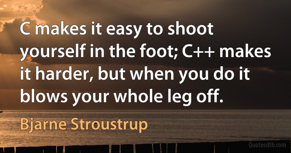 C makes it easy to shoot yourself in the foot; C++ makes it harder, but when you do it blows your whole leg off. (Bjarne Stroustrup)