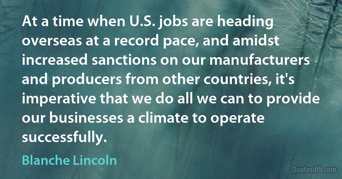 At a time when U.S. jobs are heading overseas at a record pace, and amidst increased sanctions on our manufacturers and producers from other countries, it's imperative that we do all we can to provide our businesses a climate to operate successfully. (Blanche Lincoln)