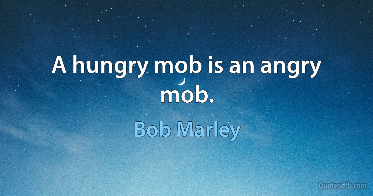 A hungry mob is an angry mob. (Bob Marley)