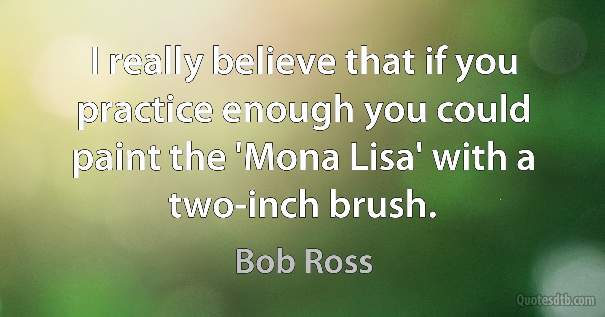 I really believe that if you practice enough you could paint the 'Mona Lisa' with a two-inch brush. (Bob Ross)