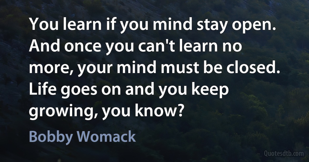 You learn if you mind stay open. And once you can't learn no more, your mind must be closed. Life goes on and you keep growing, you know? (Bobby Womack)