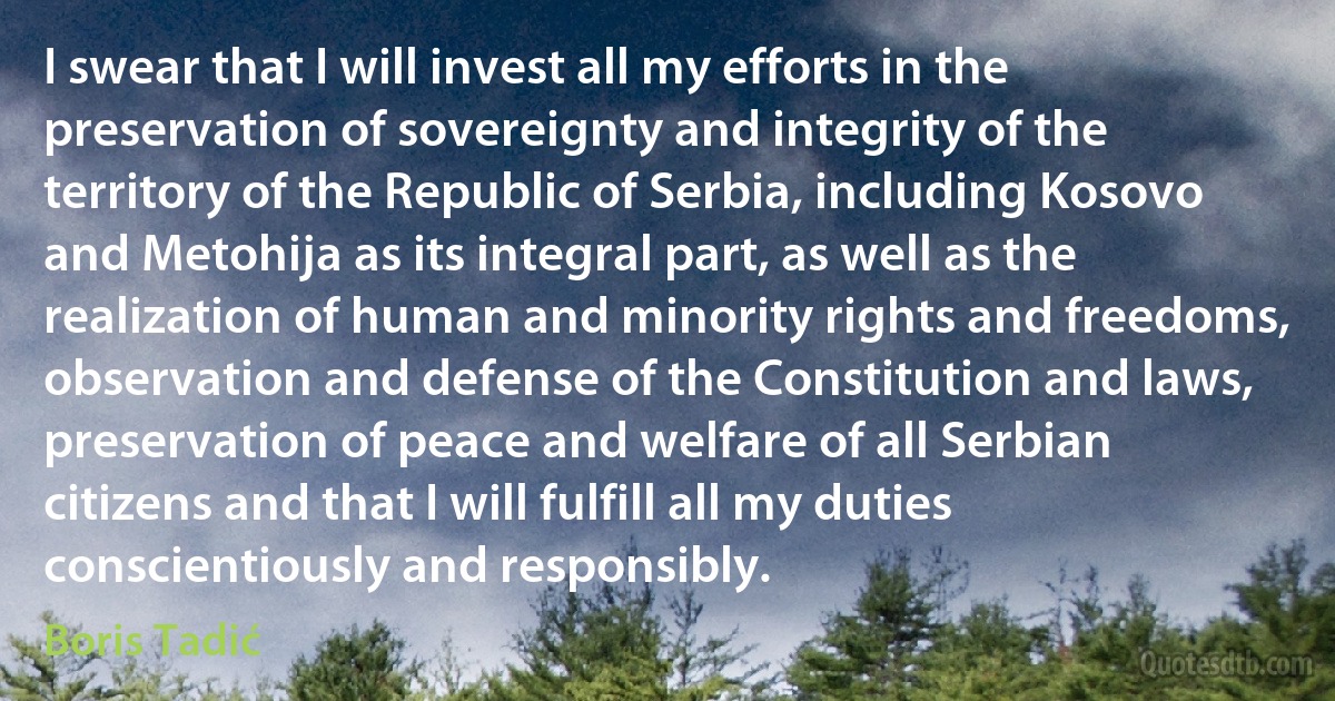 I swear that I will invest all my efforts in the preservation of sovereignty and integrity of the territory of the Republic of Serbia, including Kosovo and Metohija as its integral part, as well as the realization of human and minority rights and freedoms, observation and defense of the Constitution and laws, preservation of peace and welfare of all Serbian citizens and that I will fulfill all my duties conscientiously and responsibly. (Boris Tadić)