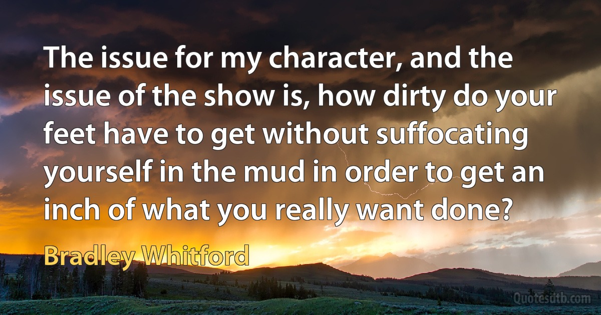 The issue for my character, and the issue of the show is, how dirty do your feet have to get without suffocating yourself in the mud in order to get an inch of what you really want done? (Bradley Whitford)