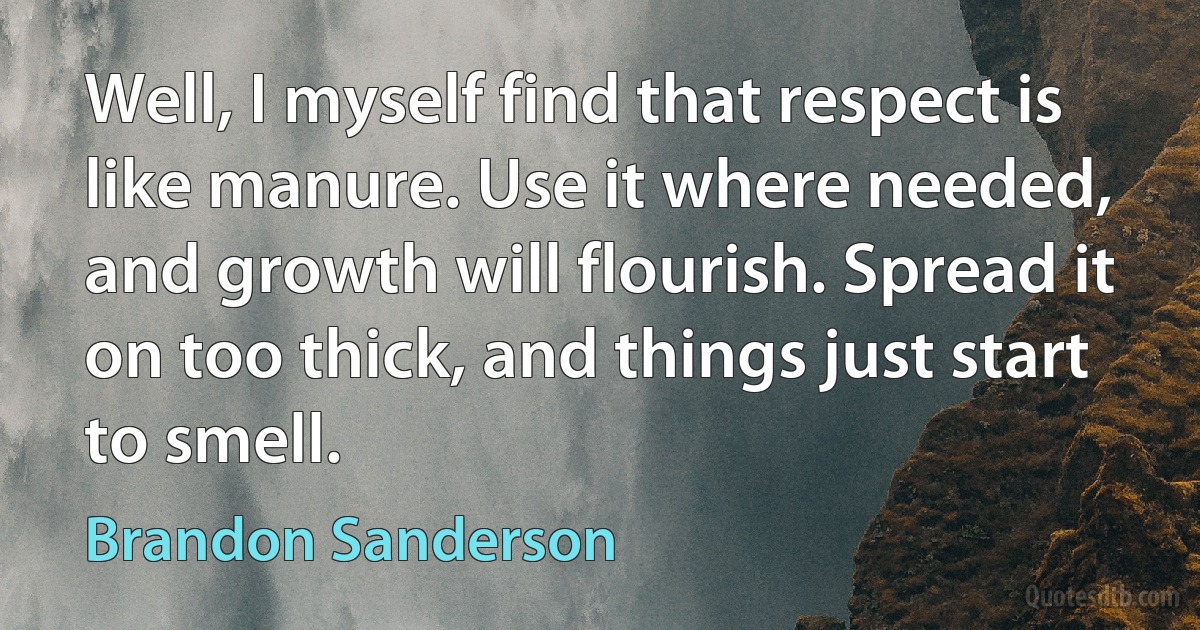 Well, I myself find that respect is like manure. Use it where needed, and growth will flourish. Spread it on too thick, and things just start to smell. (Brandon Sanderson)