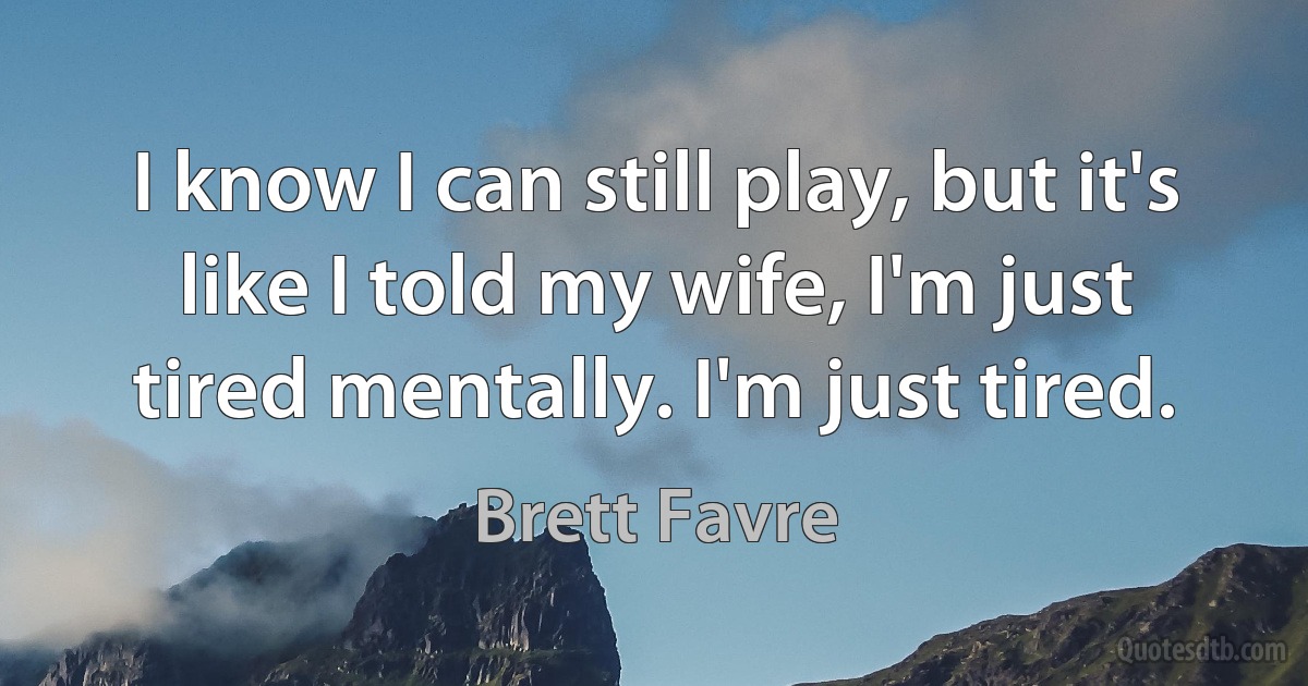 I know I can still play, but it's like I told my wife, I'm just tired mentally. I'm just tired. (Brett Favre)