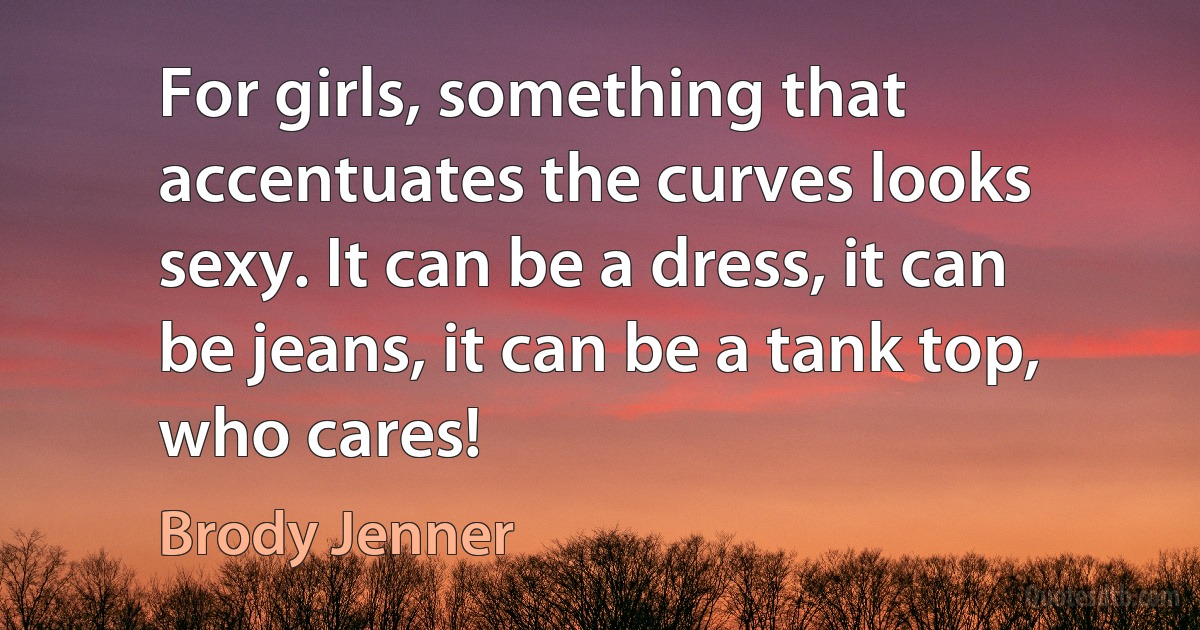 For girls, something that accentuates the curves looks sexy. It can be a dress, it can be jeans, it can be a tank top, who cares! (Brody Jenner)