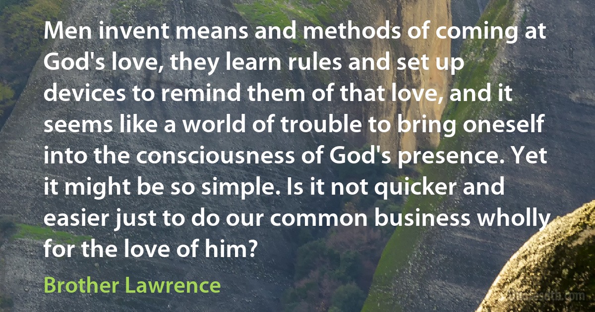 Men invent means and methods of coming at God's love, they learn rules and set up devices to remind them of that love, and it seems like a world of trouble to bring oneself into the consciousness of God's presence. Yet it might be so simple. Is it not quicker and easier just to do our common business wholly for the love of him? (Brother Lawrence)