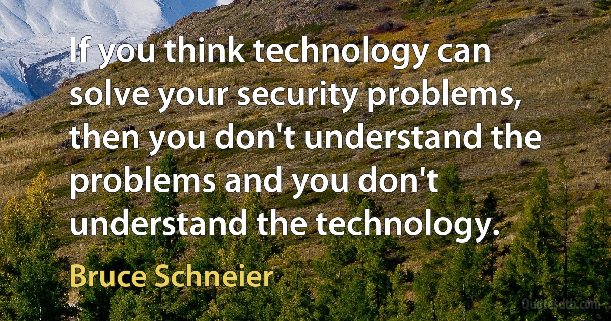 If you think technology can solve your security problems, then you don't understand the problems and you don't understand the technology. (Bruce Schneier)