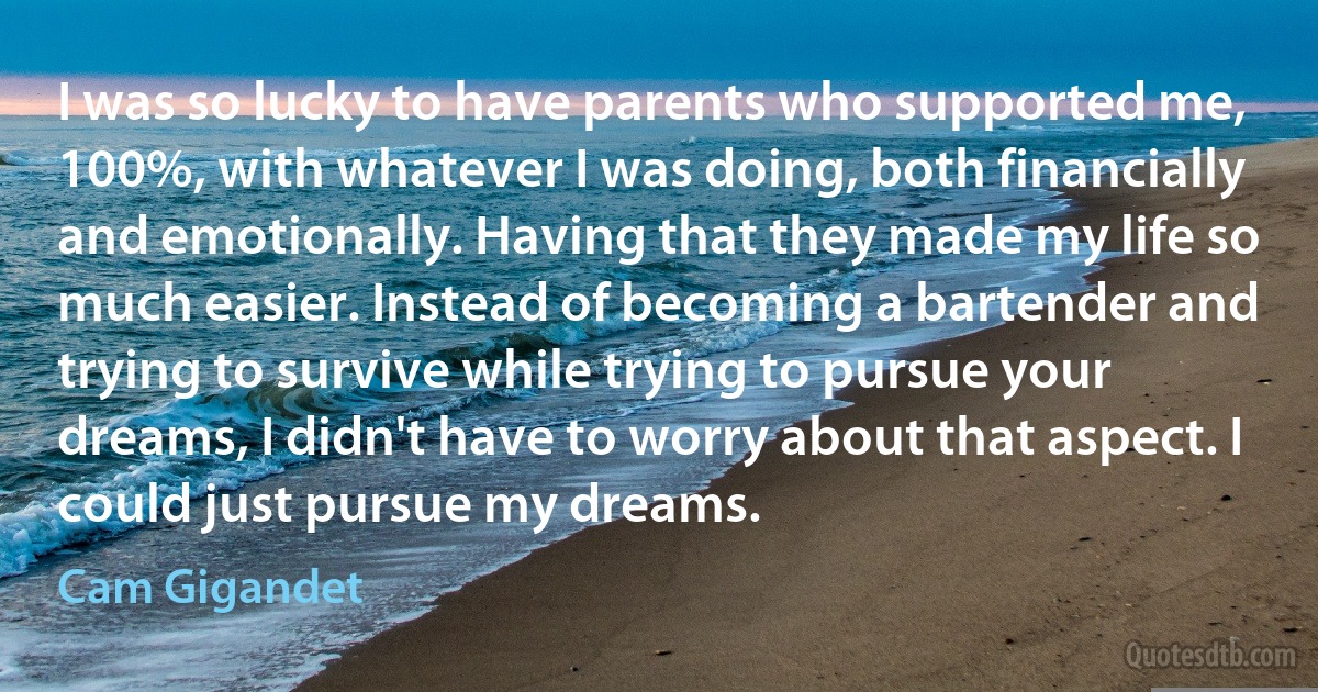 I was so lucky to have parents who supported me, 100%, with whatever I was doing, both financially and emotionally. Having that they made my life so much easier. Instead of becoming a bartender and trying to survive while trying to pursue your dreams, I didn't have to worry about that aspect. I could just pursue my dreams. (Cam Gigandet)