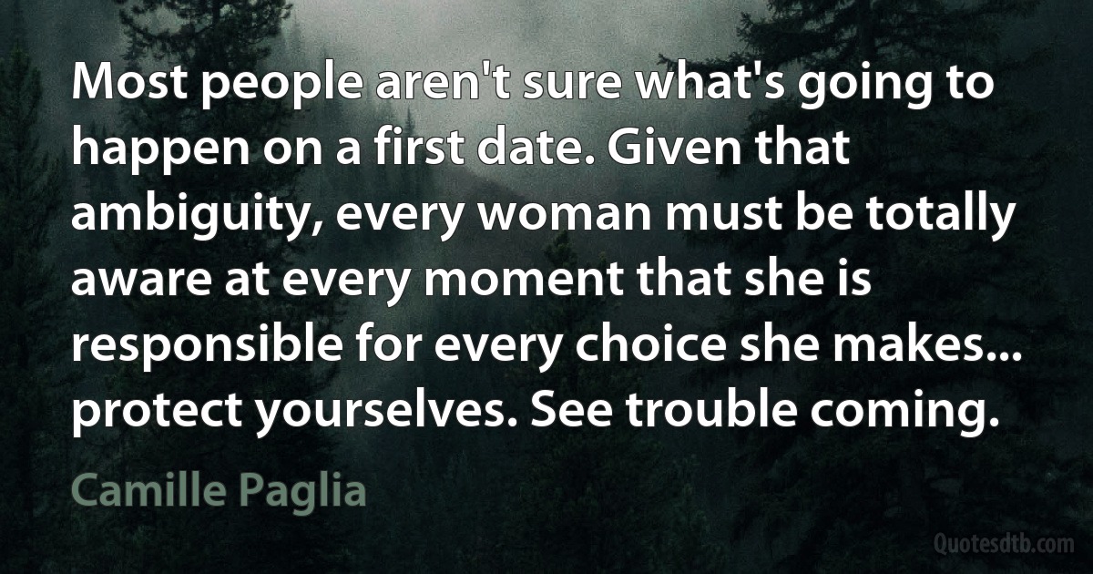 Most people aren't sure what's going to happen on a first date. Given that ambiguity, every woman must be totally aware at every moment that she is responsible for every choice she makes... protect yourselves. See trouble coming. (Camille Paglia)