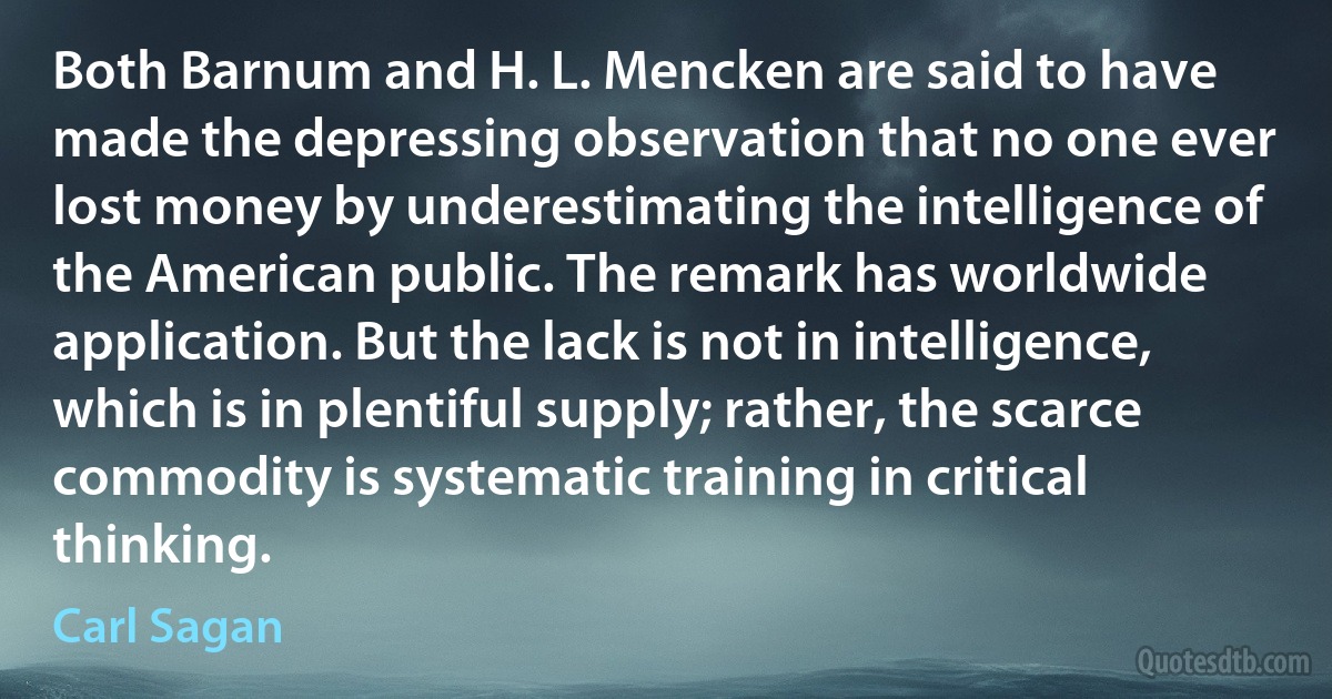 Both Barnum and H. L. Mencken are said to have made the depressing observation that no one ever lost money by underestimating the intelligence of the American public. The remark has worldwide application. But the lack is not in intelligence, which is in plentiful supply; rather, the scarce commodity is systematic training in critical thinking. (Carl Sagan)