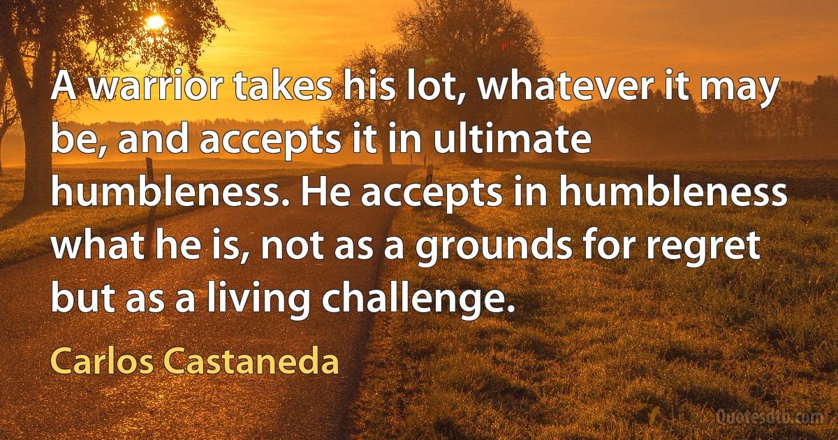 A warrior takes his lot, whatever it may be, and accepts it in ultimate humbleness. He accepts in humbleness what he is, not as a grounds for regret but as a living challenge. (Carlos Castaneda)