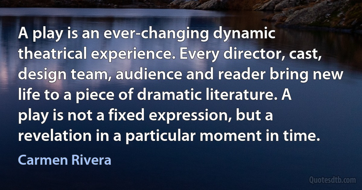 A play is an ever-changing dynamic theatrical experience. Every director, cast, design team, audience and reader bring new life to a piece of dramatic literature. A play is not a fixed expression, but a revelation in a particular moment in time. (Carmen Rivera)