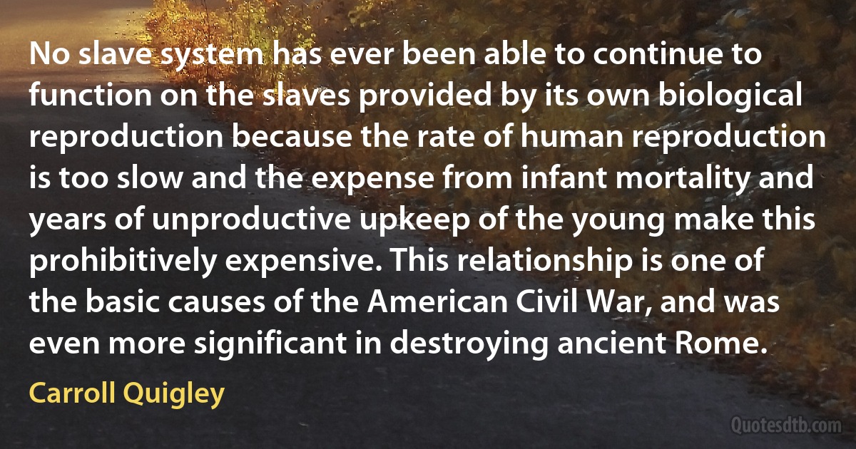 No slave system has ever been able to continue to function on the slaves provided by its own biological reproduction because the rate of human reproduction is too slow and the expense from infant mortality and years of unproductive upkeep of the young make this prohibitively expensive. This relationship is one of the basic causes of the American Civil War, and was even more significant in destroying ancient Rome. (Carroll Quigley)