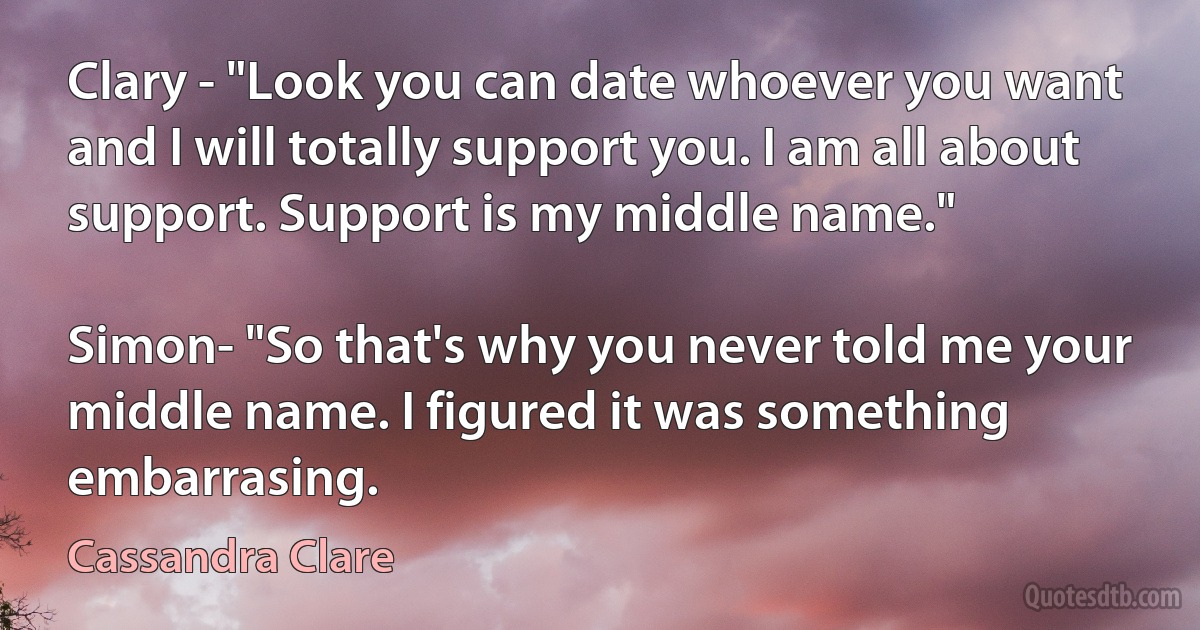 Clary - "Look you can date whoever you want and I will totally support you. I am all about support. Support is my middle name."

Simon- "So that's why you never told me your middle name. I figured it was something embarrasing. (Cassandra Clare)