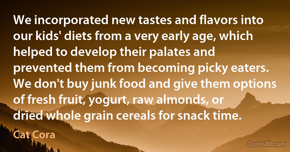 We incorporated new tastes and flavors into our kids' diets from a very early age, which helped to develop their palates and prevented them from becoming picky eaters. We don't buy junk food and give them options of fresh fruit, yogurt, raw almonds, or dried whole grain cereals for snack time. (Cat Cora)