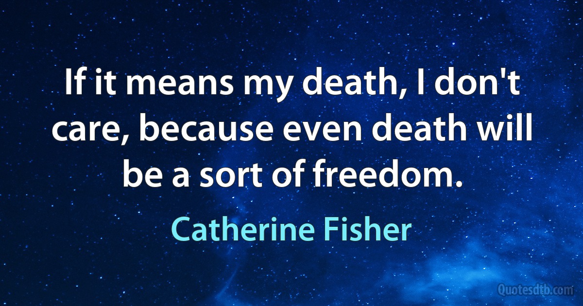 If it means my death, I don't care, because even death will be a sort of freedom. (Catherine Fisher)