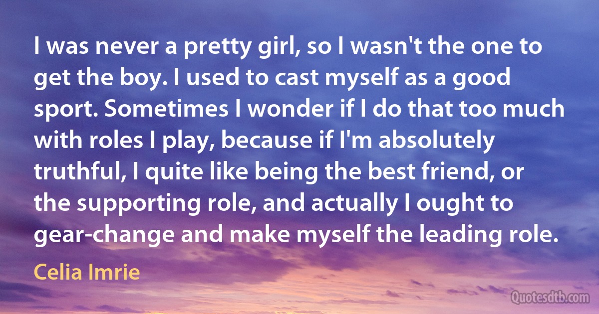 I was never a pretty girl, so I wasn't the one to get the boy. I used to cast myself as a good sport. Sometimes I wonder if I do that too much with roles I play, because if I'm absolutely truthful, I quite like being the best friend, or the supporting role, and actually I ought to gear-change and make myself the leading role. (Celia Imrie)