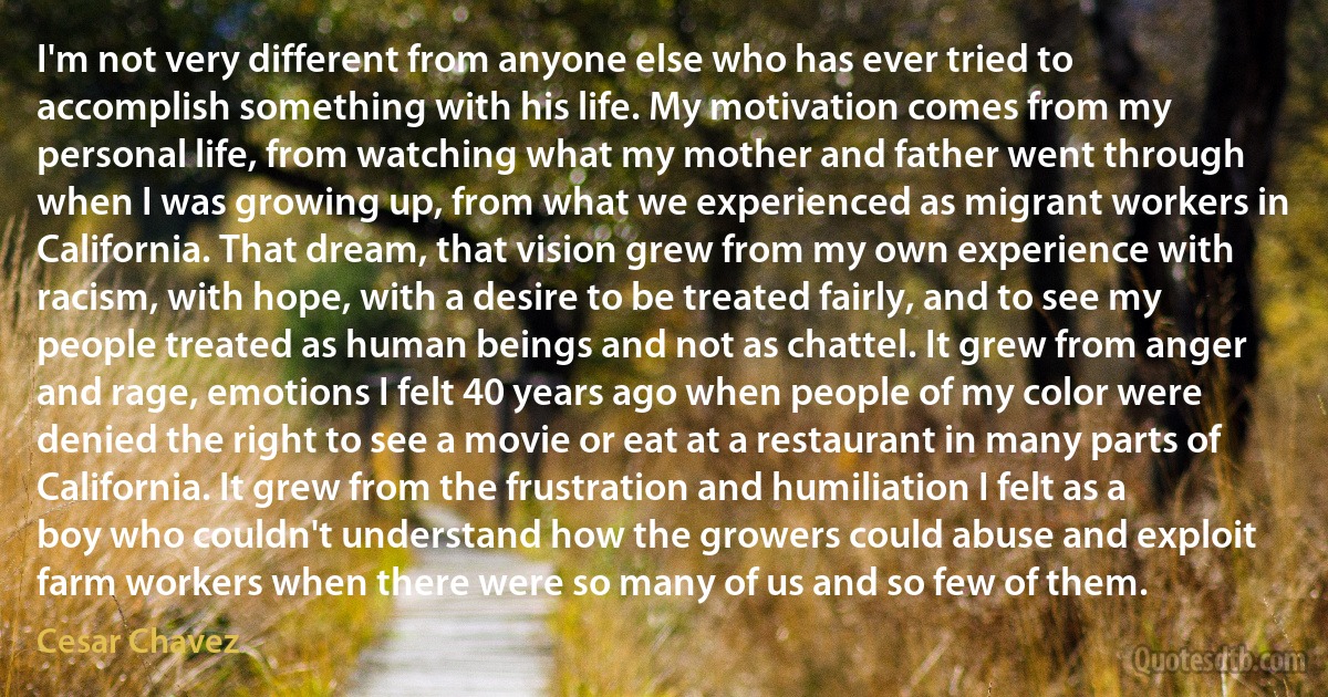 I'm not very different from anyone else who has ever tried to accomplish something with his life. My motivation comes from my personal life, from watching what my mother and father went through when I was growing up, from what we experienced as migrant workers in California. That dream, that vision grew from my own experience with racism, with hope, with a desire to be treated fairly, and to see my people treated as human beings and not as chattel. It grew from anger and rage, emotions I felt 40 years ago when people of my color were denied the right to see a movie or eat at a restaurant in many parts of California. It grew from the frustration and humiliation I felt as a boy who couldn't understand how the growers could abuse and exploit farm workers when there were so many of us and so few of them. (Cesar Chavez)