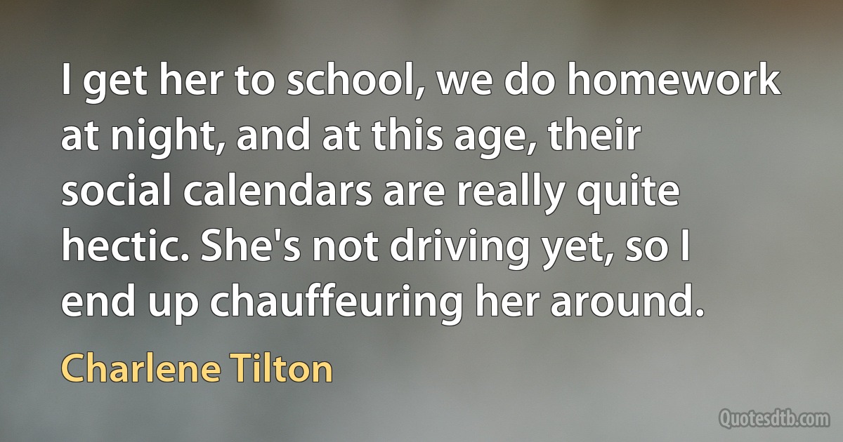 I get her to school, we do homework at night, and at this age, their social calendars are really quite hectic. She's not driving yet, so I end up chauffeuring her around. (Charlene Tilton)