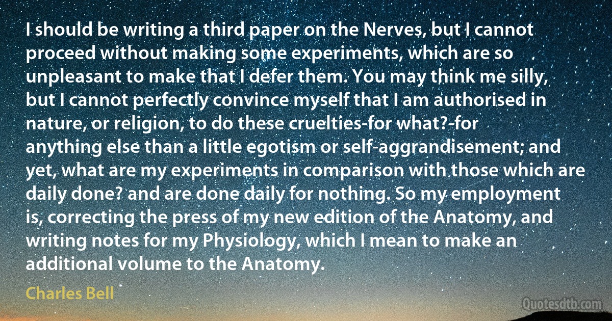 I should be writing a third paper on the Nerves, but I cannot proceed without making some experiments, which are so unpleasant to make that I defer them. You may think me silly, but I cannot perfectly convince myself that I am authorised in nature, or religion, to do these cruelties-for what?-for anything else than a little egotism or self-aggrandisement; and yet, what are my experiments in comparison with those which are daily done? and are done daily for nothing. So my employment is, correcting the press of my new edition of the Anatomy, and writing notes for my Physiology, which I mean to make an additional volume to the Anatomy. (Charles Bell)