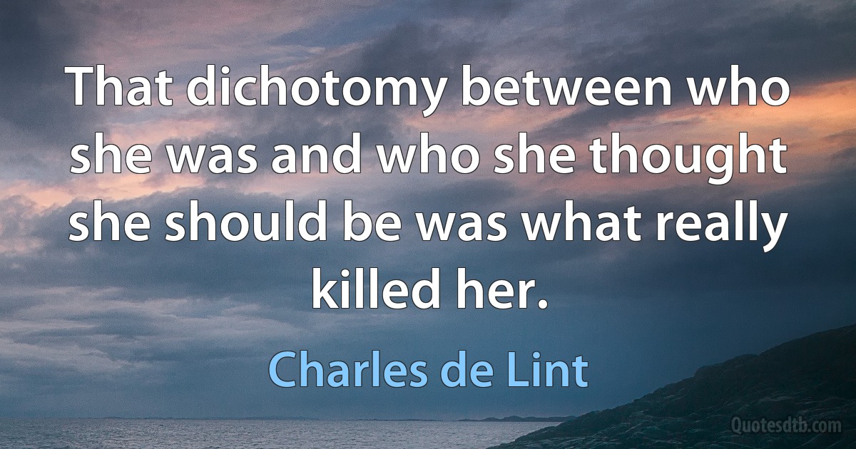 That dichotomy between who she was and who she thought she should be was what really killed her. (Charles de Lint)