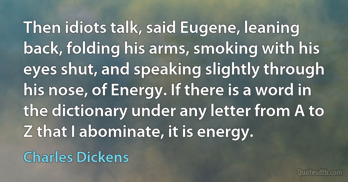 Then idiots talk, said Eugene, leaning back, folding his arms, smoking with his eyes shut, and speaking slightly through his nose, of Energy. If there is a word in the dictionary under any letter from A to Z that I abominate, it is energy. (Charles Dickens)