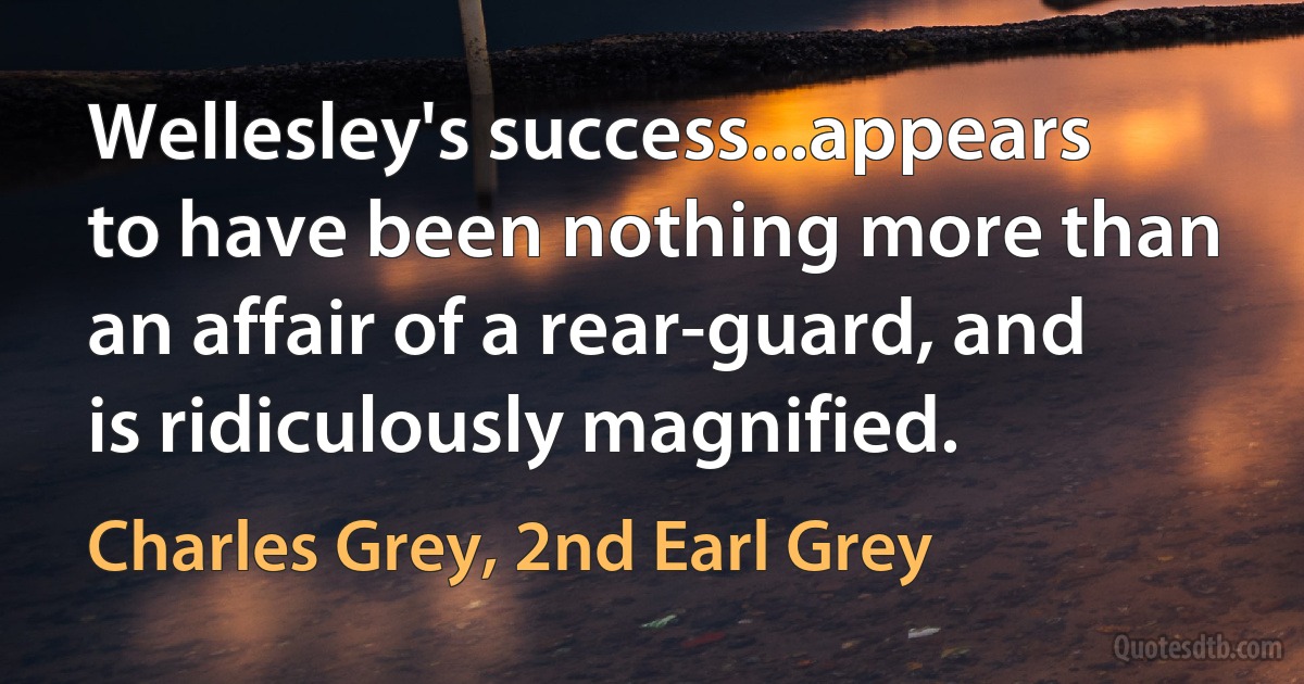 Wellesley's success...appears to have been nothing more than an affair of a rear-guard, and is ridiculously magnified. (Charles Grey, 2nd Earl Grey)