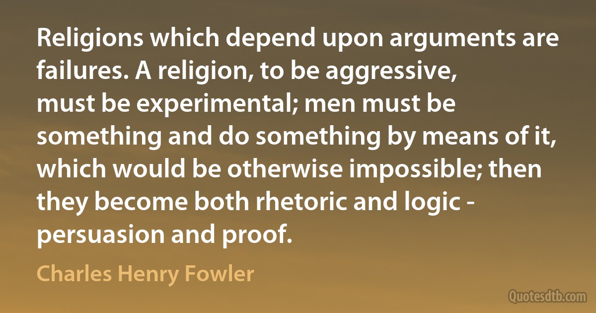 Religions which depend upon arguments are failures. A religion, to be aggressive, must be experimental; men must be something and do something by means of it, which would be otherwise impossible; then they become both rhetoric and logic - persuasion and proof. (Charles Henry Fowler)