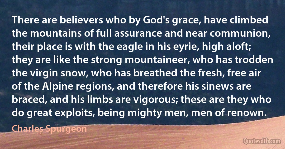 There are believers who by God's grace, have climbed the mountains of full assurance and near communion, their place is with the eagle in his eyrie, high aloft; they are like the strong mountaineer, who has trodden the virgin snow, who has breathed the fresh, free air of the Alpine regions, and therefore his sinews are braced, and his limbs are vigorous; these are they who do great exploits, being mighty men, men of renown. (Charles Spurgeon)