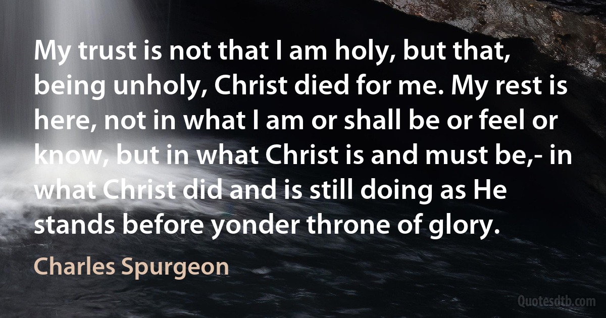 My trust is not that I am holy, but that, being unholy, Christ died for me. My rest is here, not in what I am or shall be or feel or know, but in what Christ is and must be,- in what Christ did and is still doing as He stands before yonder throne of glory. (Charles Spurgeon)